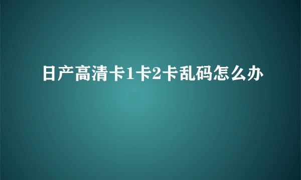 日产高清卡1卡2卡乱码怎么办