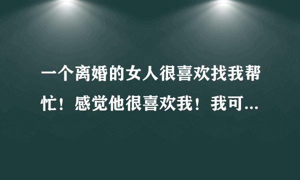 一个离婚的女人很喜欢找我帮忙！感觉他很喜欢我！我可以主动和她那个吗