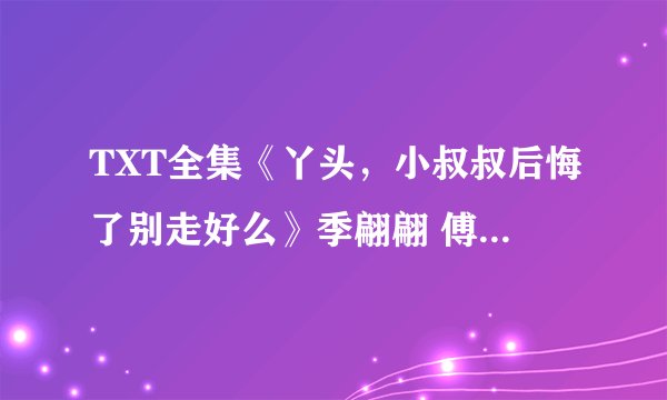 TXT全集《丫头，小叔叔后悔了别走好么》季翩翩 傅衍晟 点击看全文