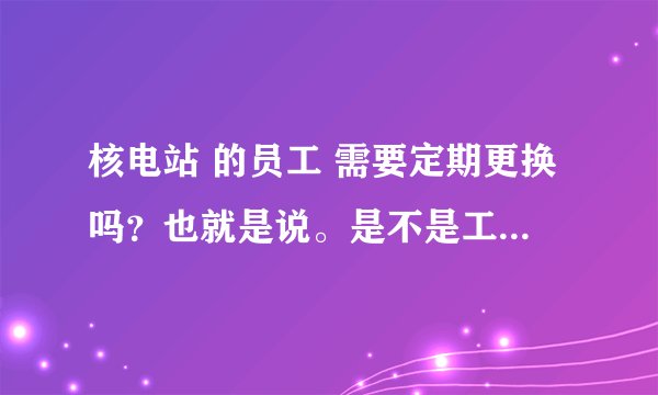 核电站 的员工 需要定期更换吗？也就是说。是不是工作几年以后就要离开。