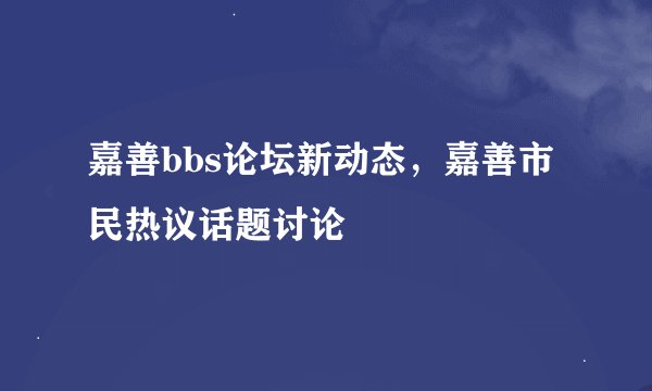 嘉善bbs论坛新动态，嘉善市民热议话题讨论