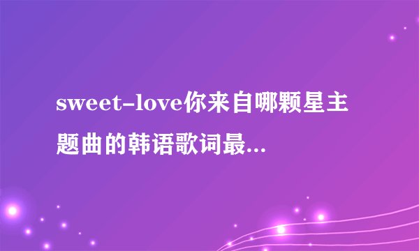 sweet-love你来自哪颗星主题曲的韩语歌词最好带中文翻译