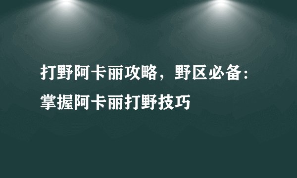 打野阿卡丽攻略，野区必备：掌握阿卡丽打野技巧