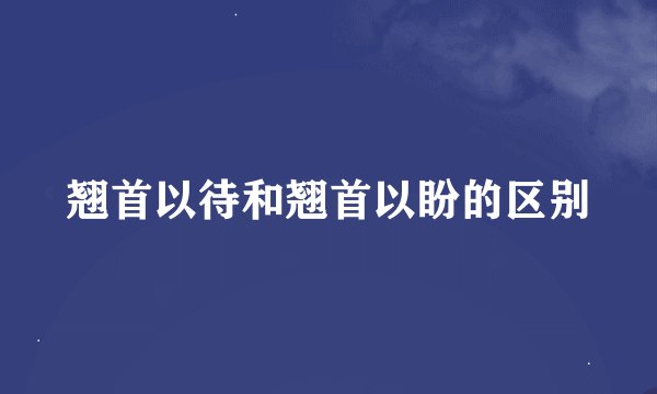 翘首以待和翘首以盼的区别