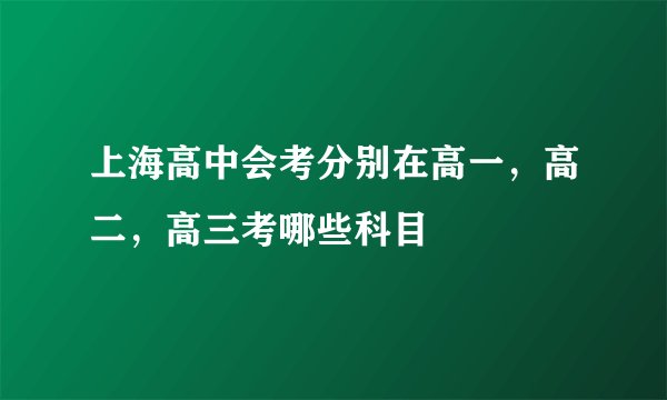 上海高中会考分别在高一，高二，高三考哪些科目