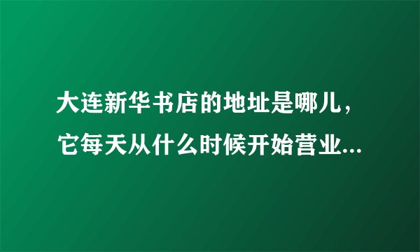 大连新华书店的地址是哪儿，它每天从什么时候开始营业到什么时候结束