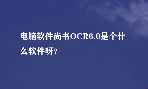 电脑软件尚书OCR6.0是个什么软件呀？