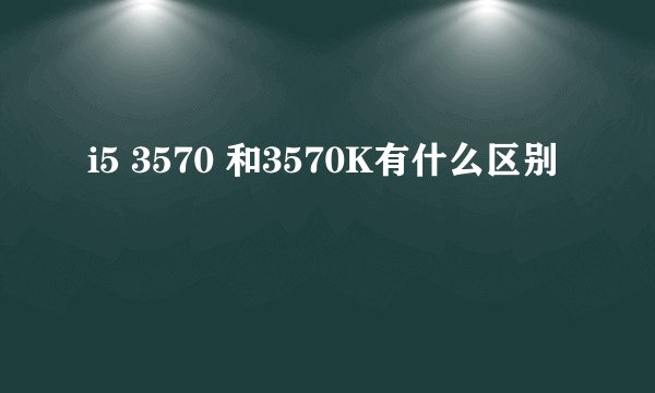 i5 3570 和3570K有什么区别