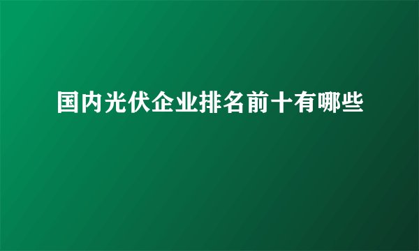 国内光伏企业排名前十有哪些