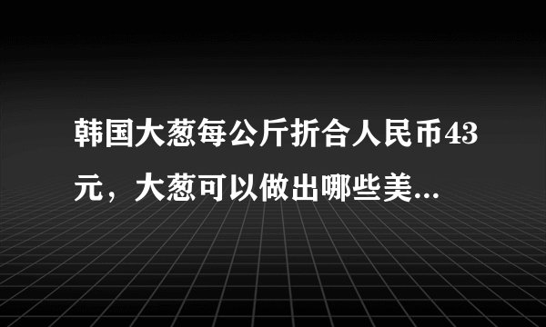 韩国大葱每公斤折合人民币43元,大葱可以做出哪些美味的菜品?