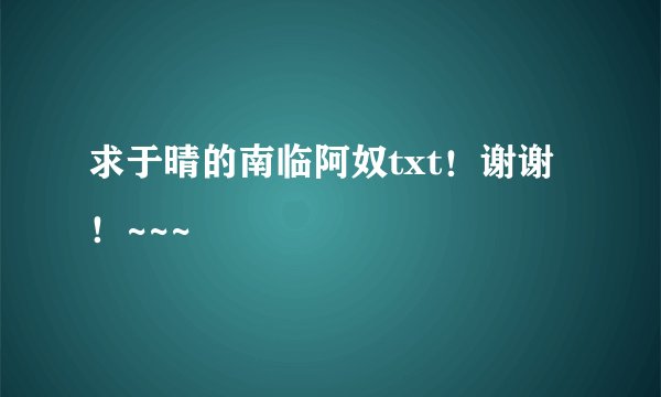 求于晴的南临阿奴txt！谢谢！~~~
