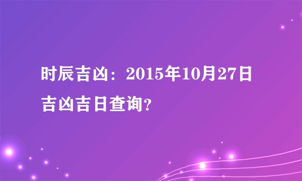 时辰吉凶：2015年10月27日吉凶吉日查询？