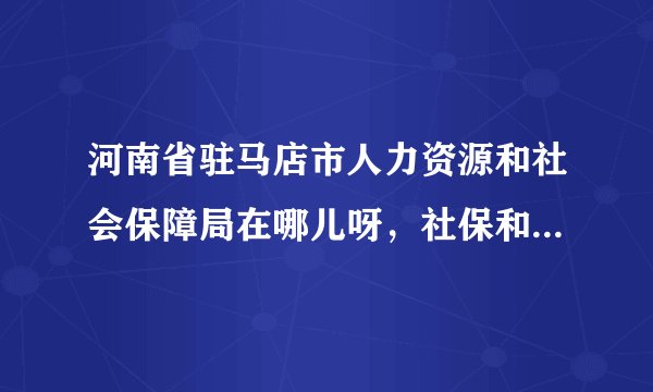 河南省驻马店市人力资源和社会保障局在哪儿呀，社保和报到证的问题，需要权威的解答，谢谢！