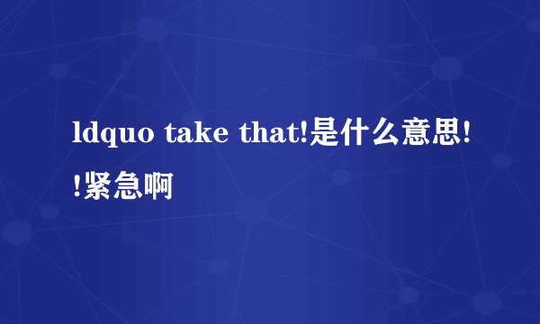 ldquo take that!是什么意思!!紧急啊