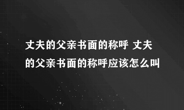 丈夫的父亲书面的称呼 丈夫的父亲书面的称呼应该怎么叫