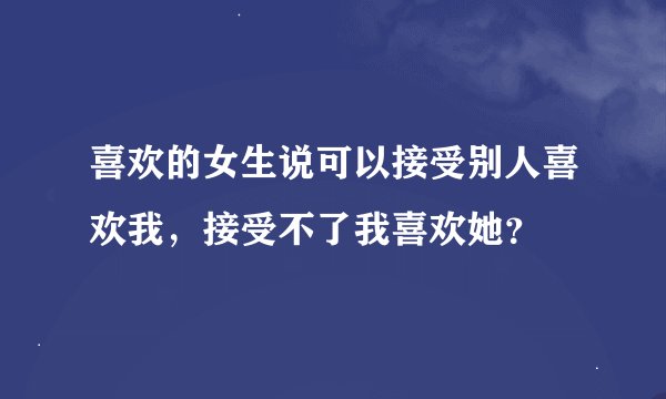 喜欢的女生说可以接受别人喜欢我,接受不了我喜欢她?