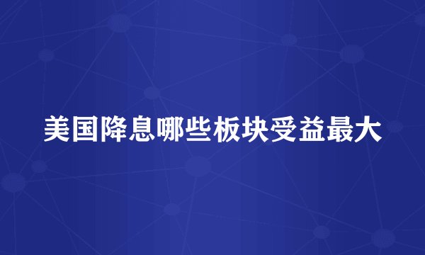 美国降息哪些板块受益最大