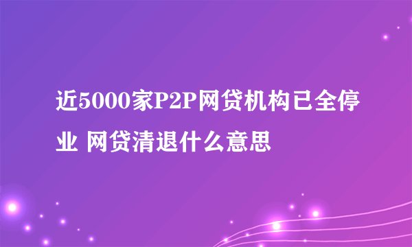 近5000家P2P网贷机构已全停业 网贷清退什么意思
