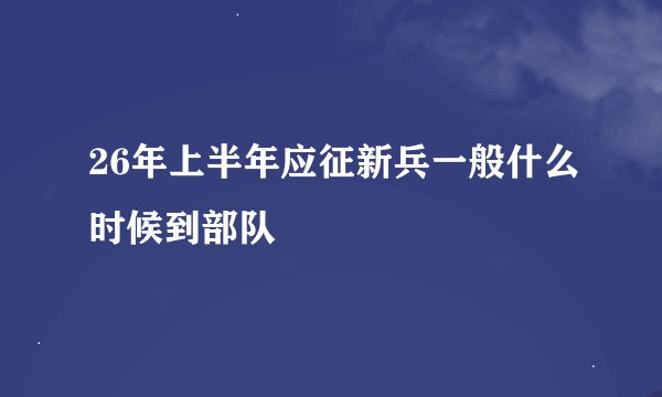 26年上半年应征新兵一般什么时候到部队