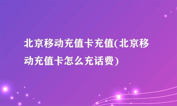 北京移动充值卡充值(北京移动充值卡怎么充话费)