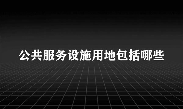 公共服务设施用地包括哪些