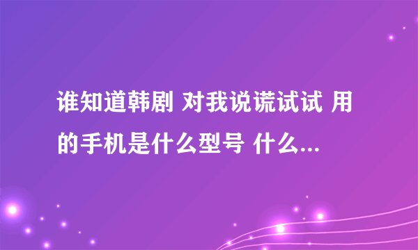 谁知道韩剧 对我说谎试试 用的手机是什么型号 什么牌子的机子啊？