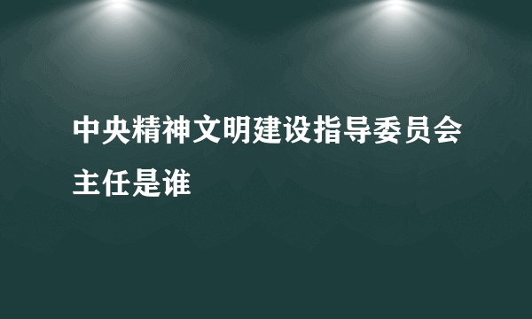 中央精神文明建设指导委员会主任是谁