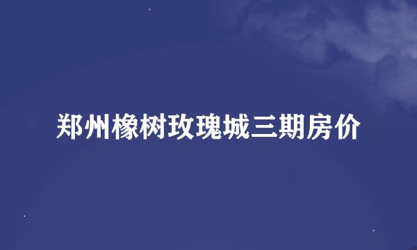 郑州橡树玫瑰城三期房价