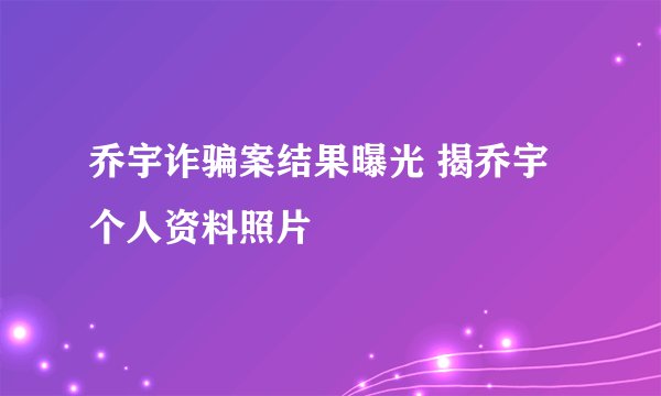 乔宇诈骗案结果曝光 揭乔宇个人资料照片