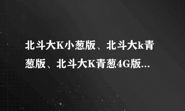 北斗大K小葱版、北斗大k青葱版、北斗大K青葱4G版、有什么区别?