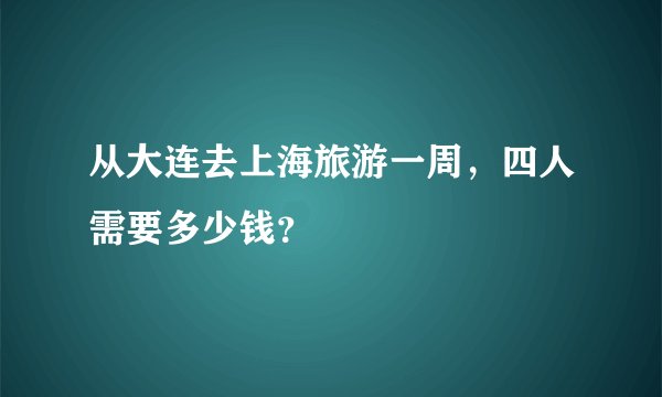 从大连去上海旅游一周，四人需要多少钱？