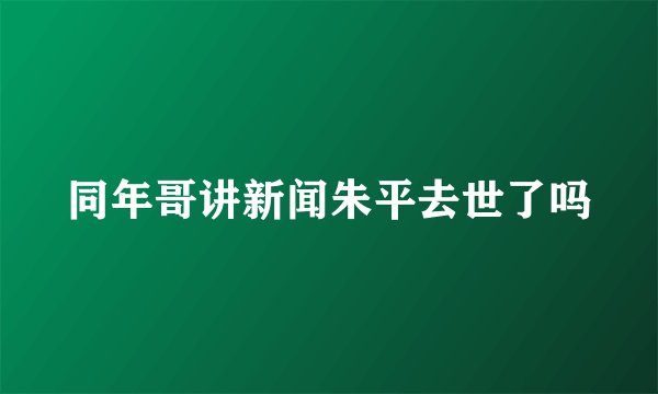 同年哥讲新闻朱平去世了吗