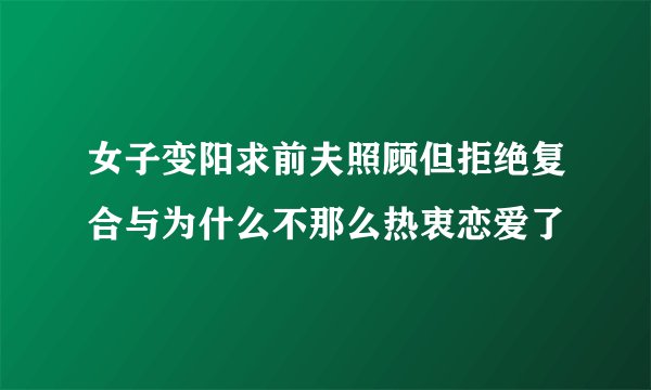 女子变阳求前夫照顾但拒绝复合与为什么不那么热衷恋爱了