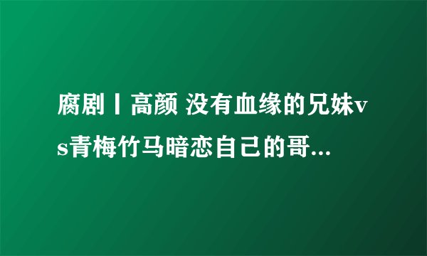 腐剧丨高颜 没有血缘的兄妹vs青梅竹马暗恋自己的哥们 青涩美好纯粹的爱情