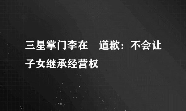 三星掌门李在镕道歉：不会让子女继承经营权