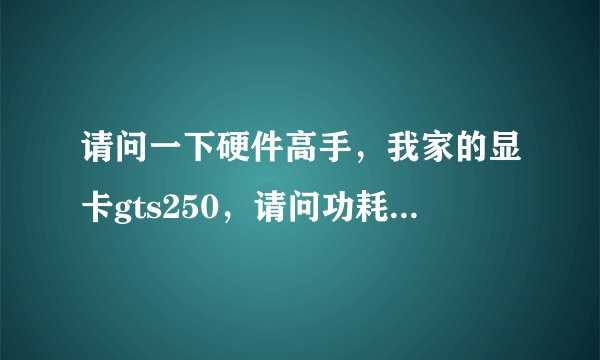 请问一下硬件高手，我家的显卡gts250，请问功耗是多少？如果能耗高，能不能有办法降低？