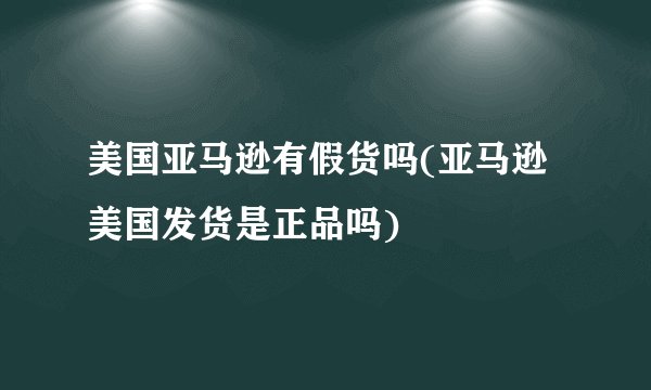美国亚马逊有假货吗(亚马逊美国发货是正品吗)