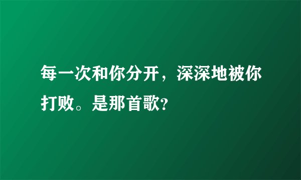 每一次和你分开，深深地被你打败。是那首歌？
