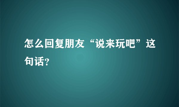 怎么回复朋友“说来玩吧”这句话？