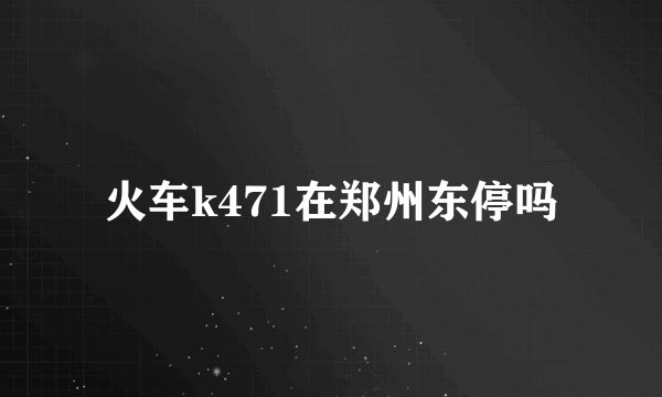 火车k471在郑州东停吗