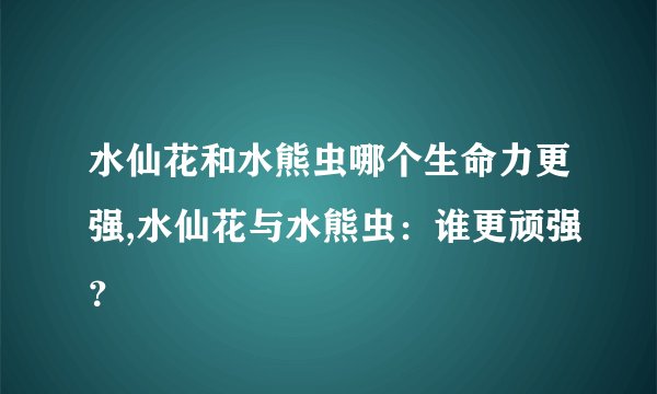 水仙花和水熊虫哪个生命力更强,水仙花与水熊虫：谁更顽强？