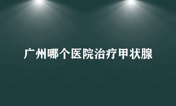 广州哪个医院治疗甲状腺