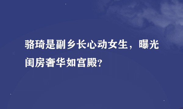 骆琦是副乡长心动女生，曝光闺房奢华如宫殿？
