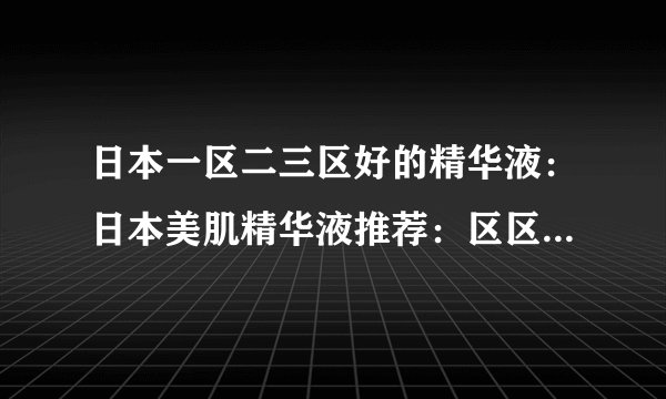 日本一区二三区好的精华液：日本美肌精华液推荐：区区真正的精华！