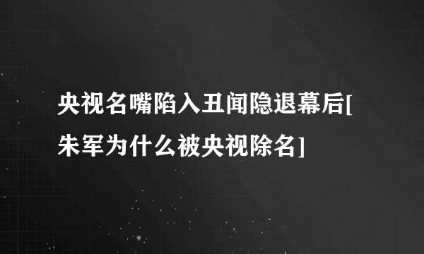 央视名嘴陷入丑闻隐退幕后[朱军为什么被央视除名]