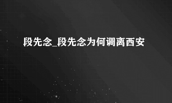 段先念_段先念为何调离西安