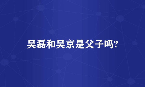 吴磊和吴京是父子吗?