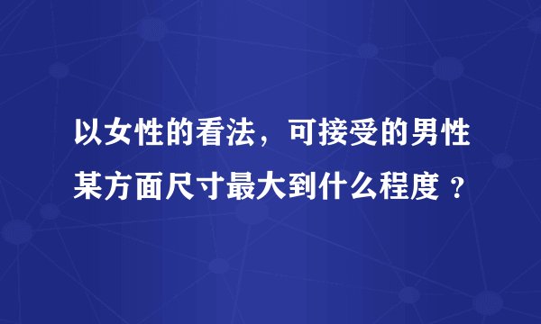 以女性的看法，可接受的男性某方面尺寸最大到什么程度 ？