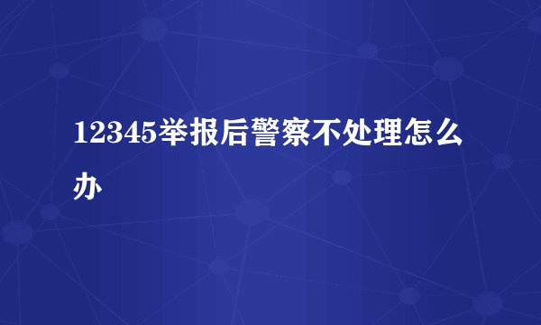 12345举报后警察不处理怎么办