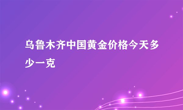 乌鲁木齐中国黄金价格今天多少一克